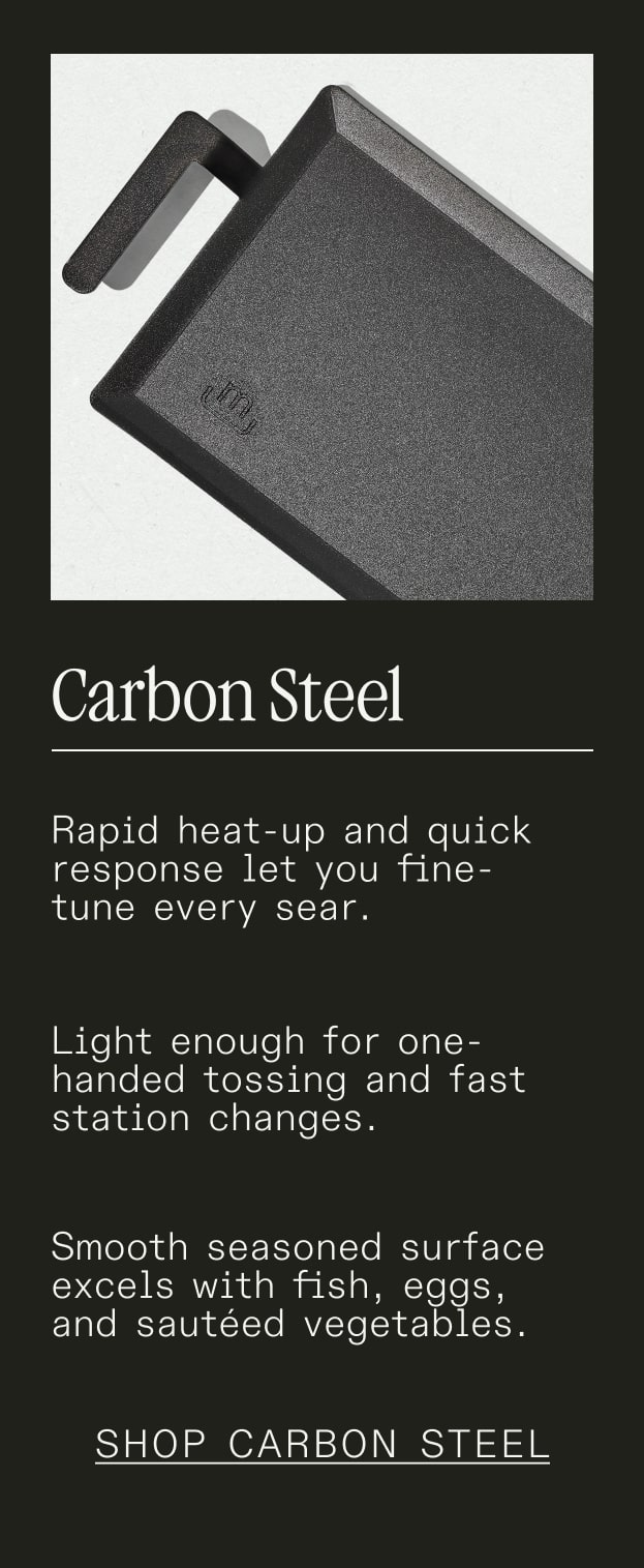 Carbon Steel - Rapid heat-up and quick response let you fine-tune every sear. Light enough for one-handed tossing and fast station changes. Smooth seasoned surface excels with fish, eggs, and sautéed vegetables. - SHOP CARBON STEEL