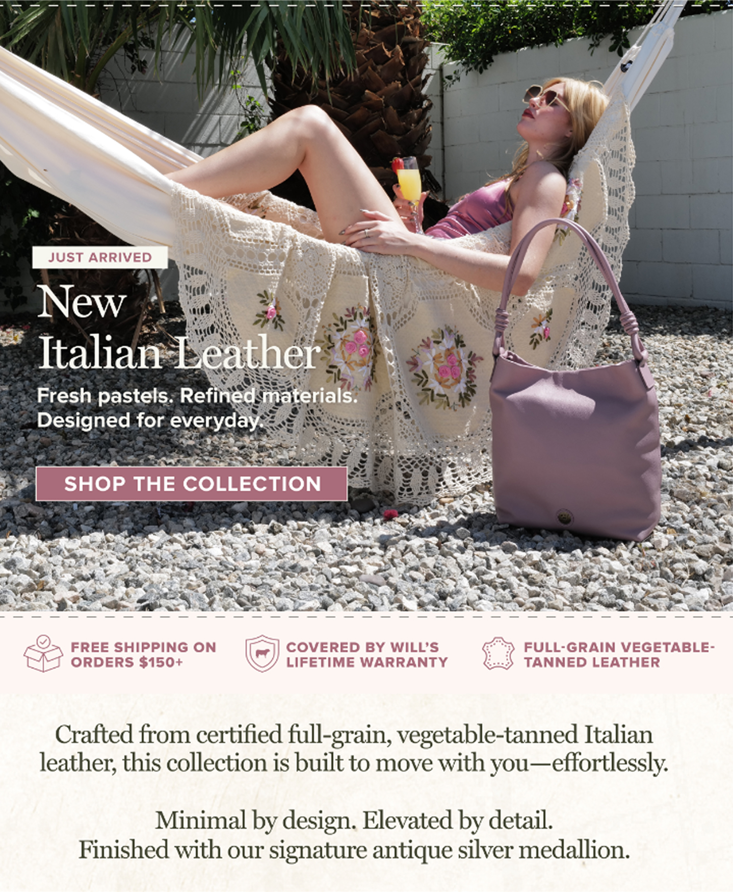 UST ARRIVED New Italian Leather Fresh pastels. Refined materials. Designed for everyday. SHOP THE COLLECTION FREE SHIPPING ON ORDERS $150+ | COVERED BY WILL'S LIFETIME WARRANTY | FULL-GRAIN VEGETABLE-TANNED LEATHER Crafted from certified full-grain, vegetable-tanned Italian leather, this collection is built to move with you—effortlessly. Minimal by design. Elevated by detail. Finished with our signature antique silver medallion.