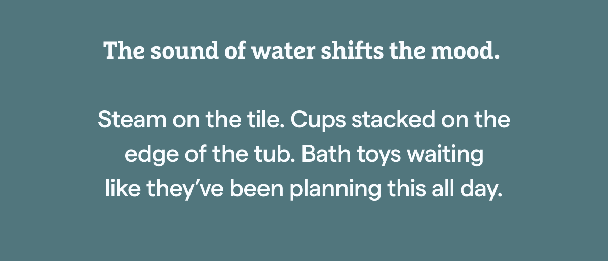 The sound of water shifts the mood. Steam on the tile. Cups stacked on the edge of the tub. Bath toys waiting like they’ve been planning this all day. 