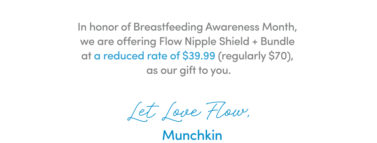 In honor of Breastfeeding Awareness Month, we are offering Flow Nipple Shield + Bundle at a reduced rate of $39.99 (regularly $70), as our gift to you.