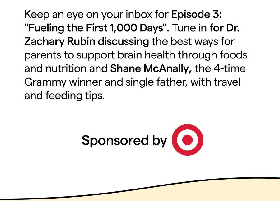 Keep an eye on your inbox for Episode 3: ""Fueling the First 1,000 Days". Tune in for Dr. Zachary Rubin discussing the best ways for parents to support brain health through foods and nutrition and Shane McAnally