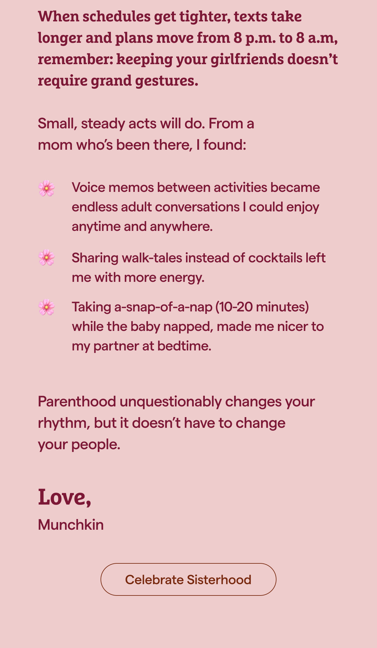 When schedules get tighter, texts take longer and plans move from 8 p.m. to 8 a.m., keeping your girlfriends doesn’t require grand gestures. Small, steady acts will do. From a mom who’s been there, I found: [Celebrate sisterhood] 