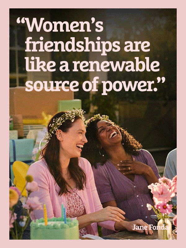 “Women’s friendships are like a renewable source of power.”  — Jane Fonda 