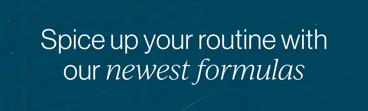 Spice up your routine with our newest formulas