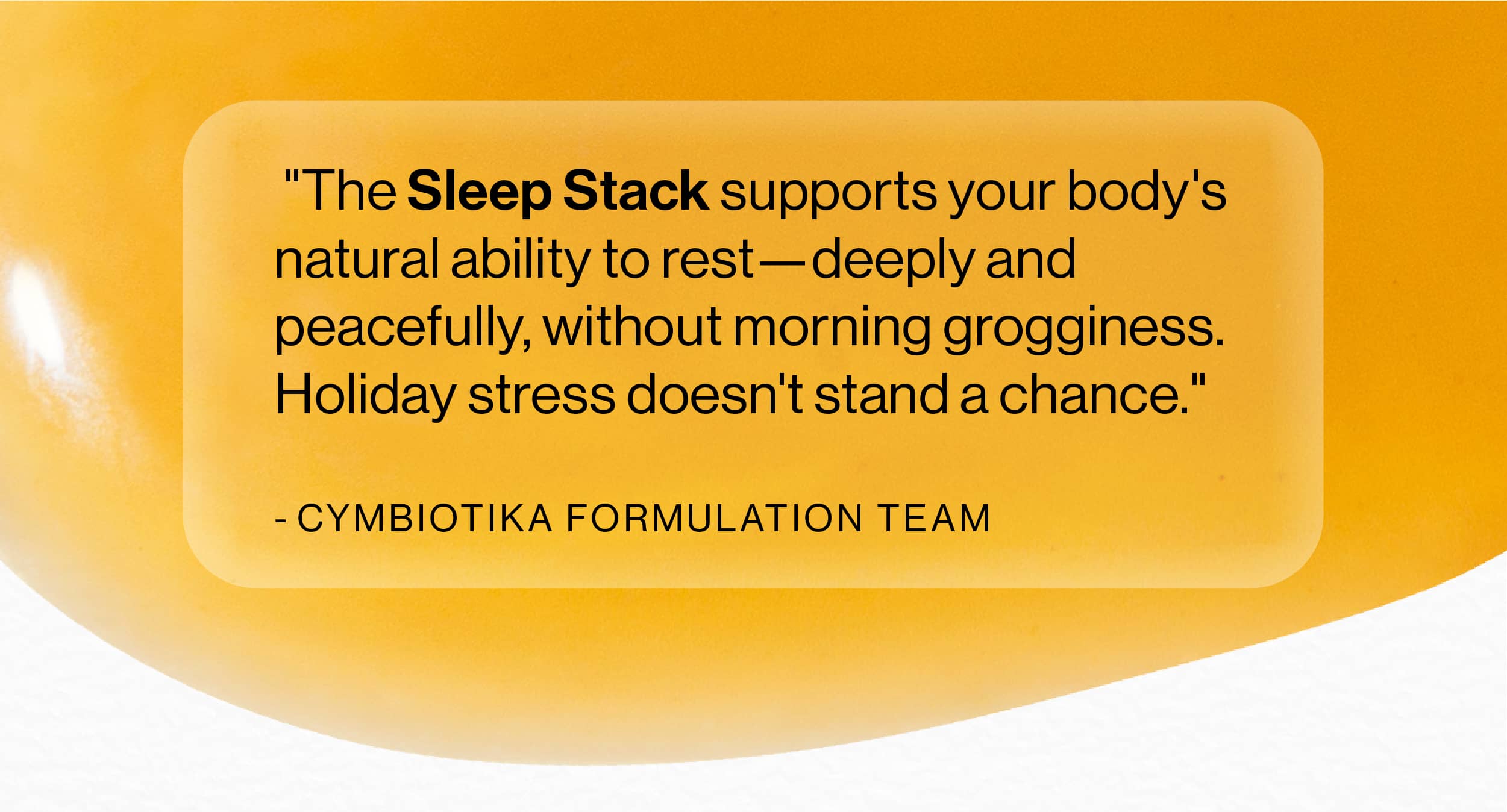 "The Sleep Stack supports your body's natural ability to rest-deeply and peacefully, without morning grogginess. Holiday stress doesn't stand a chance."