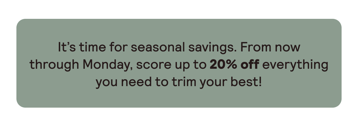 Score up to 20% off everything you need to trim your best.