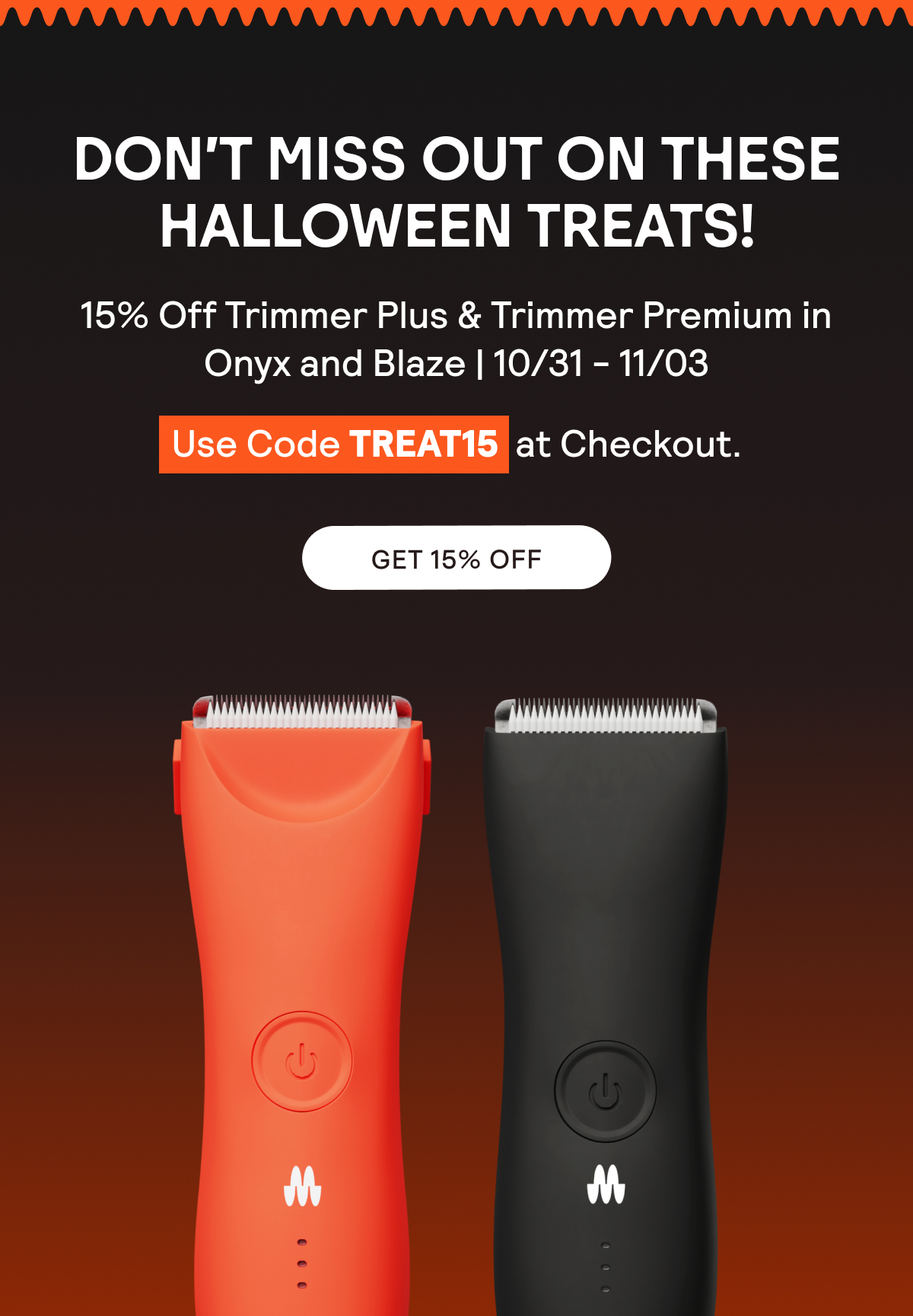 Take 15% Off the Trimmer Plus and Trimmer Premium in Onyx and Blaze | 10/31-11/03 | Use code TREAT15 at Checkout.