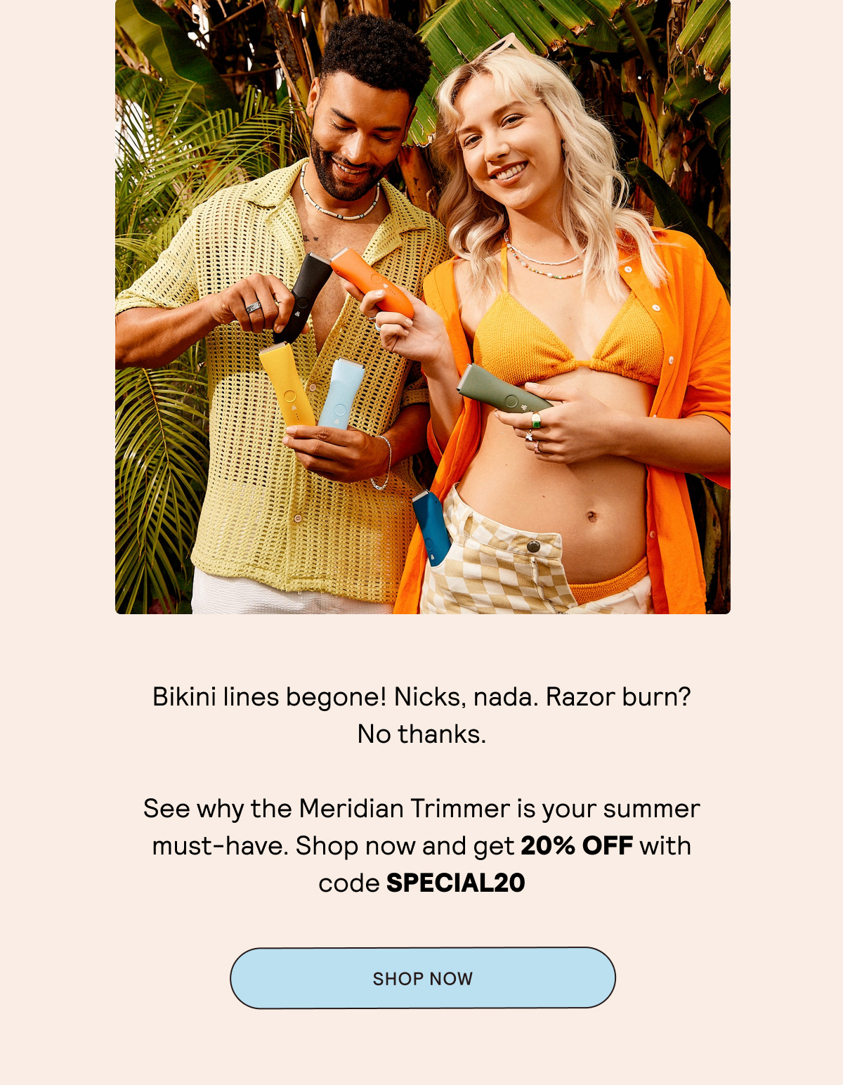 Bikini lines begone! Nicks, nada. Razor burn? No thanks.  See why the Meridian Trimmer is your summer must-have. Shop now and get 20% OFF with code SPECIAL20