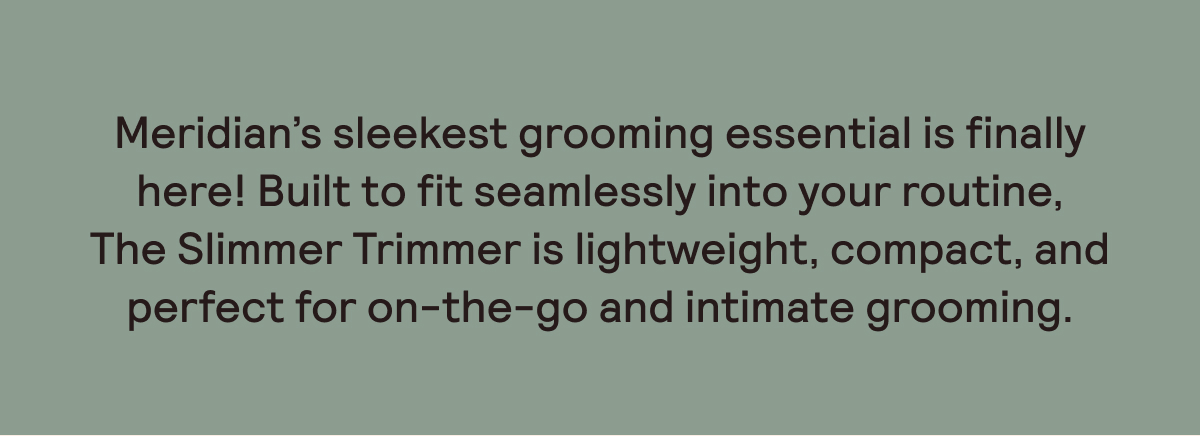 Our sleekest trimmer yet, perfect for on-the-go and intimate grooming.