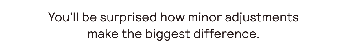 You'll be surprised how minor adjustments make the biggest difference.