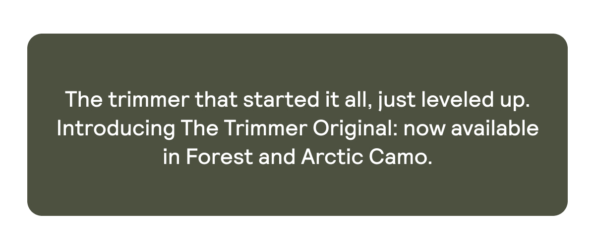 The Trimmer that started it all, now available in Forest and Arctic Camo.