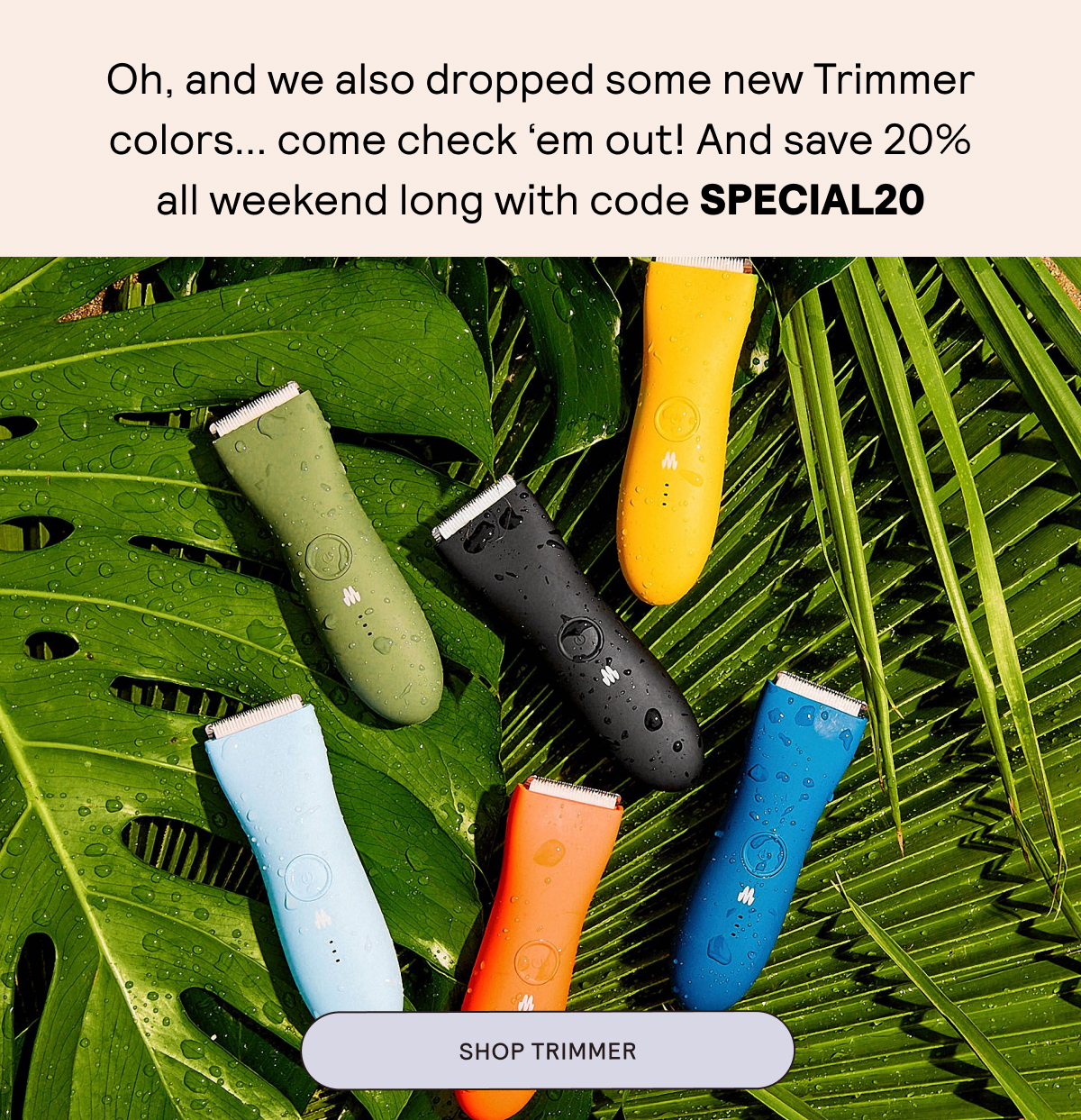 Oh, and we also dropped some new Trimmer colors... come check 'em out! And save 20% all weekend long with code SPECIAL20