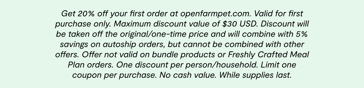 Get 20% off your first order at openfarmpet.com. Valid for first purchase only. Maximum discount value of $30 USD. Discount will be taken off the original/one-time price and will combine with 5% savings on autoship orders, but cannot be combined with other offers. Offer not valid on bundle products or Freshly Crafted Meal Plan orders. One discount per person/household. Limit one coupon per purchase. No cash value. While supplies last.