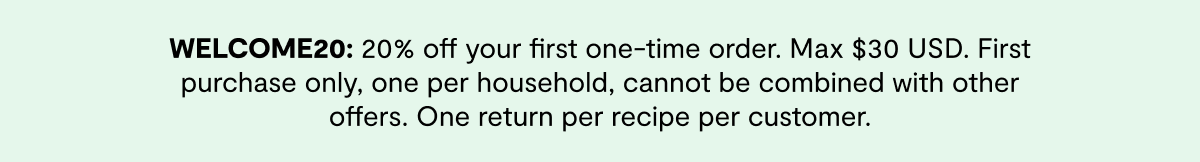 WELCOME20: 20% off your first one-time order. Max $30 USD. First purchase only, one per household, cannot be combined with other offers. One return per recipe per customer.