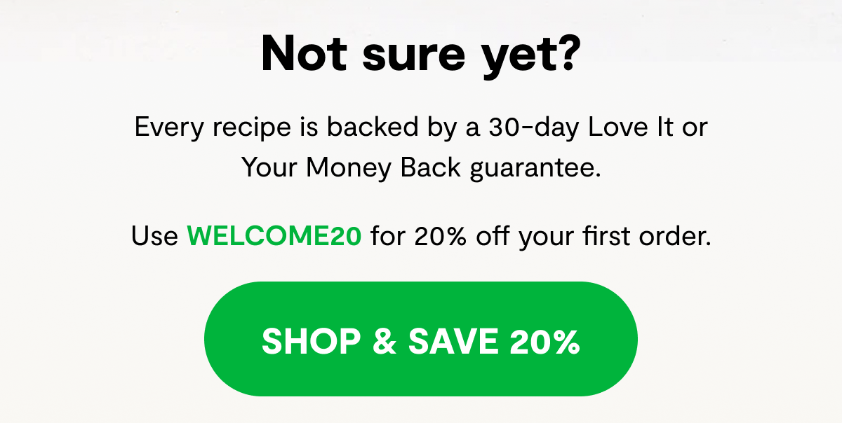 Not sure yet? | Every recipe is backed by a 30-day Love It or Your Money Back guarantee. Use WELCOME20 for 20% off your first order. [ SHOP & SAVE 20% ]