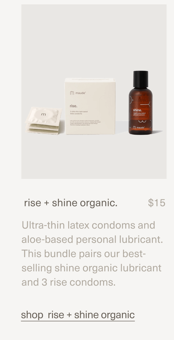 rise + shine organic. | $15 | Ultra-thin latex condoms and aloe-based personal lubricant. This bundle pairs our best-selling shine organic lubricant and 3 rise condoms. | shop rise + shine organic rise + shine organic. | $15 | Ultra-thin latex condoms and aloe-based personal lubricant. This bundle pairs our best-selling shine organic lubricant and 3 rise condoms. | shop rise + shine organic