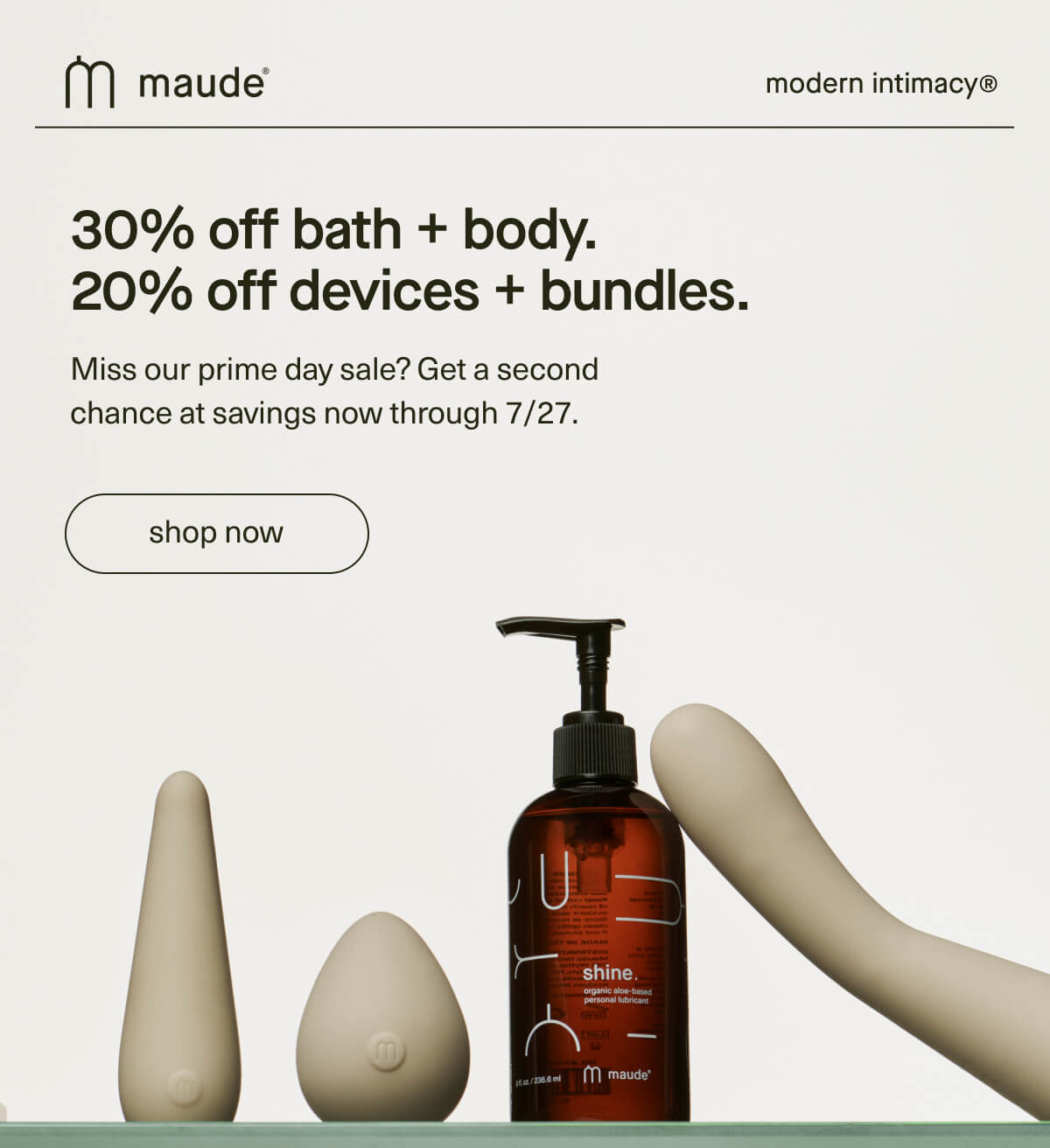maude | modern intimacy | 30% off bath + body. 20% off devices + bundles. | Miss our prime day sale? Get a second chance at savings now through 7/27. | [ shop now ]