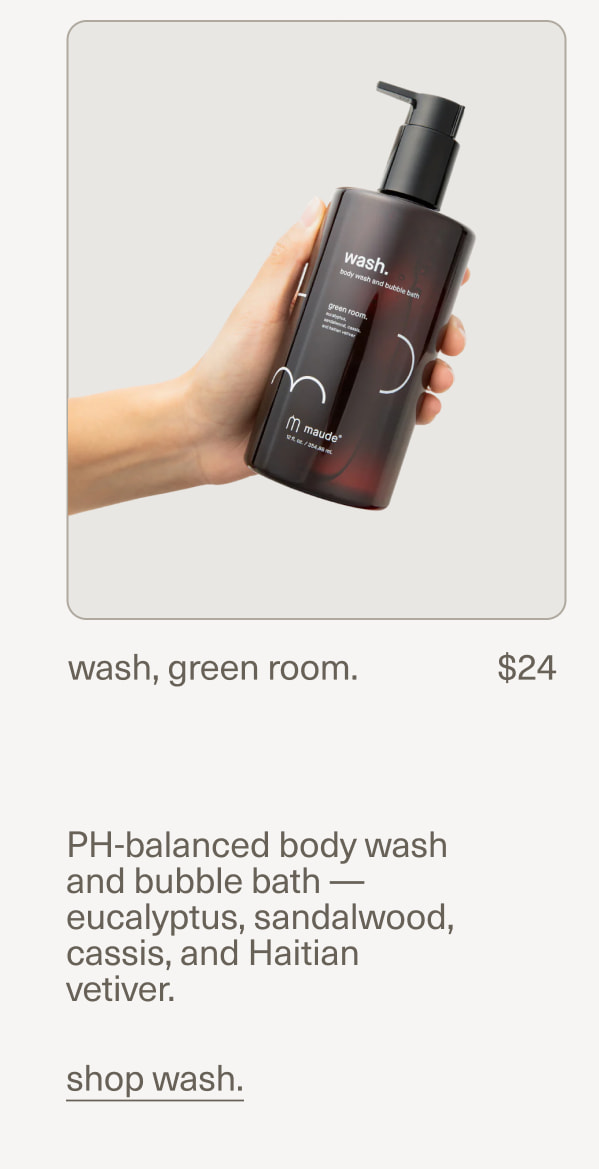 wash, green room. | $24 | PH-balanced body wash and bubble bath — eucalyptus, sandalwood, cassis, and Haitian vetiver. | shop wash.