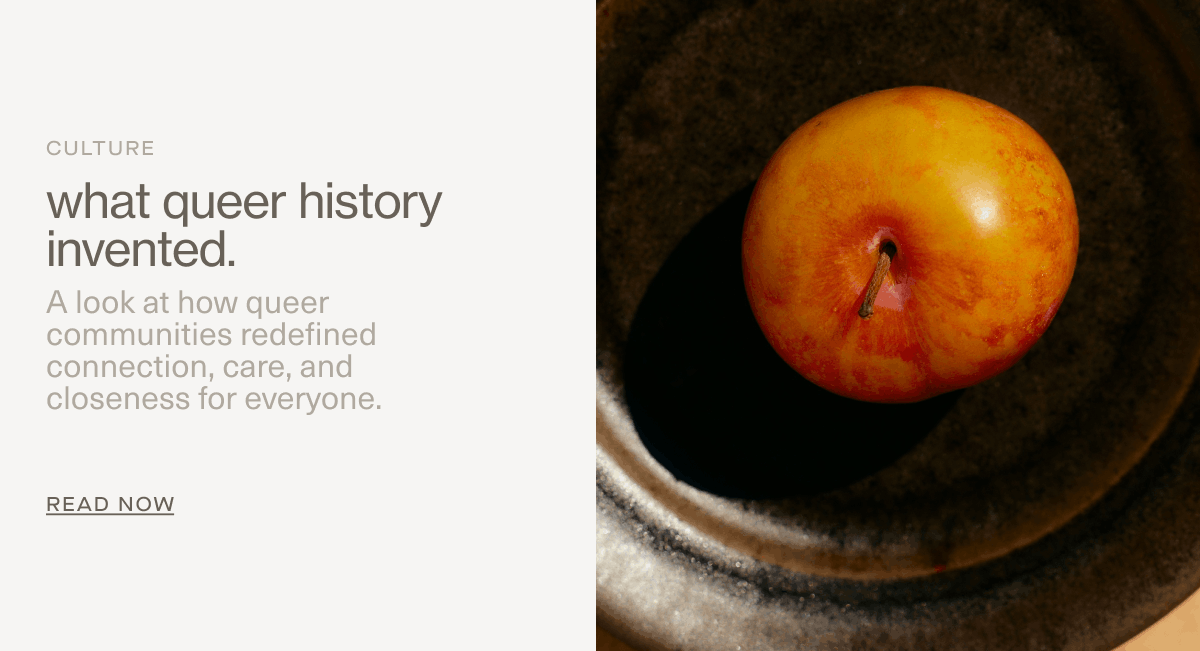 Culture | what queer history invented. | A look at how queer communities redefined connection, care, and closeness for everyone. | READ NOW