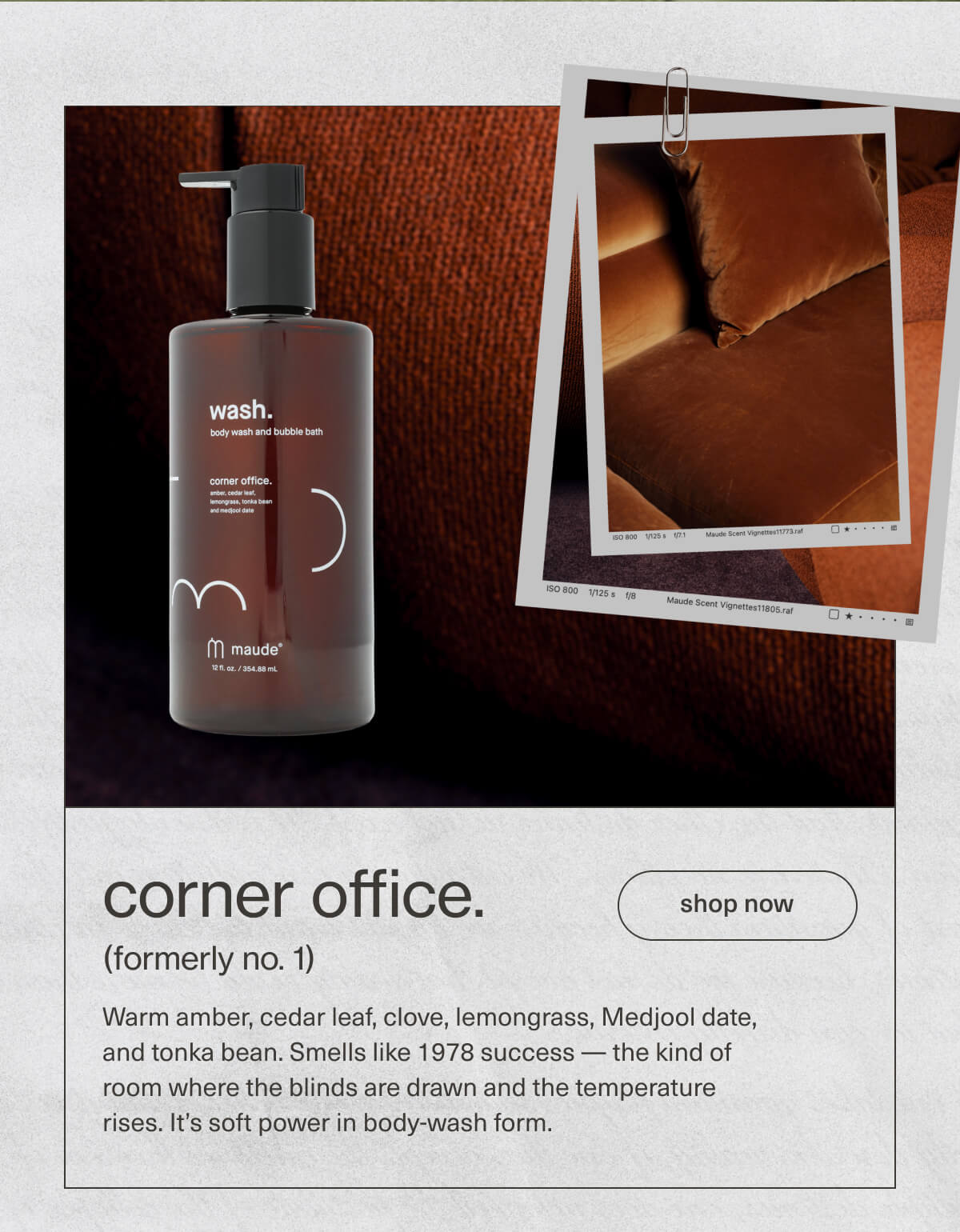 corner office. | (formerly no. 1) | Warm amber, cedar leaf, clove, lemongrass, Medjool date, and tonka bean. Smells like 1978 success — the kind of room where the blinds are drawn and the temperature rises. It’s soft power in body-wash form. | [ shop now ]