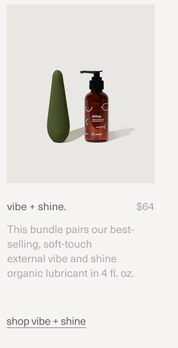 vibe + shine. | $64 | This bundle pairs our best-selling, soft-touch external vibe and shine organic lubricant in 4 fl. oz. | shop vibe + shine vibe + shine. | $64 | This bundle pairs our best-selling, soft-touch external vibe and shine organic lubricant in 4 fl. oz. | shop vibe + shine