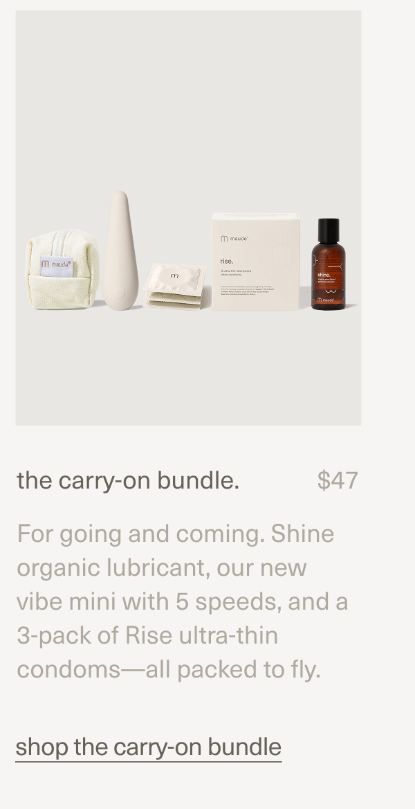 the carry-on bundle. | $47 | For going and coming. Shine organic lubricant, our new vibe mini with 5 speeds, and a 3-pack of Rise ultra-thin condoms—all packed to fly. | shop the carry-on bundle the carry-on bundle. | $47 | For going and coming. Shine organic lubricant, our new vibe mini with 5 speeds, and a 3-pack of Rise ultra-thin condoms—all packed to fly. | shop the carry-on bundle