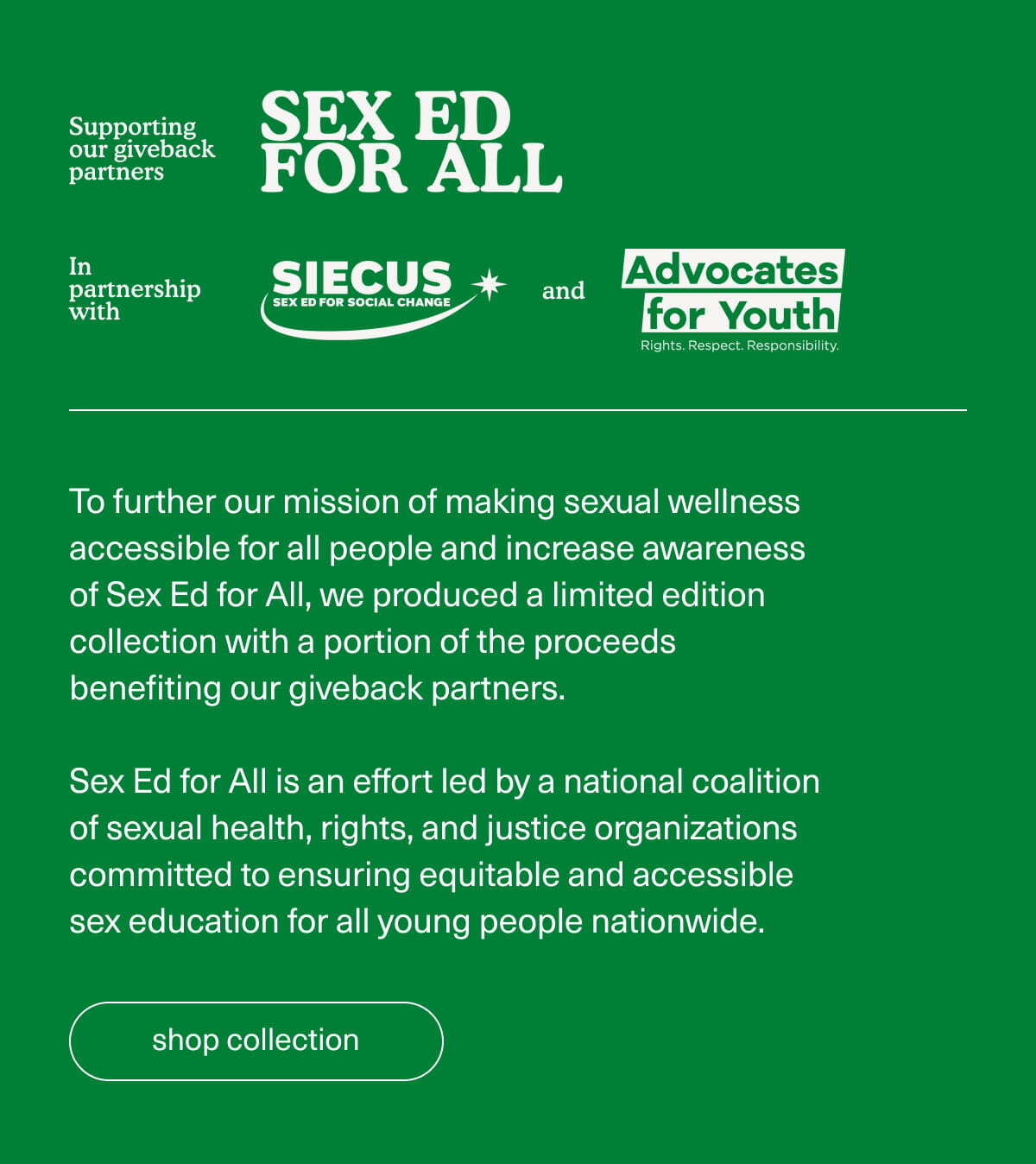 Supporting our giveback partners | Sex Ed For All | In partnership with SIECUS and Advocates for Youth | To further our mission of making sexual wellness accessible for all people and increase awareness of Sex Ed for All, we produced a limited edition collection with a portion of the proceeds benefiting our giveback partners. | Sex Ed for All is an effort led by a national coalition of sexual health, rights, and justice organizations committed to ensuring equitable and accessible sex education for all young people nationwide. | [ shop collection ]