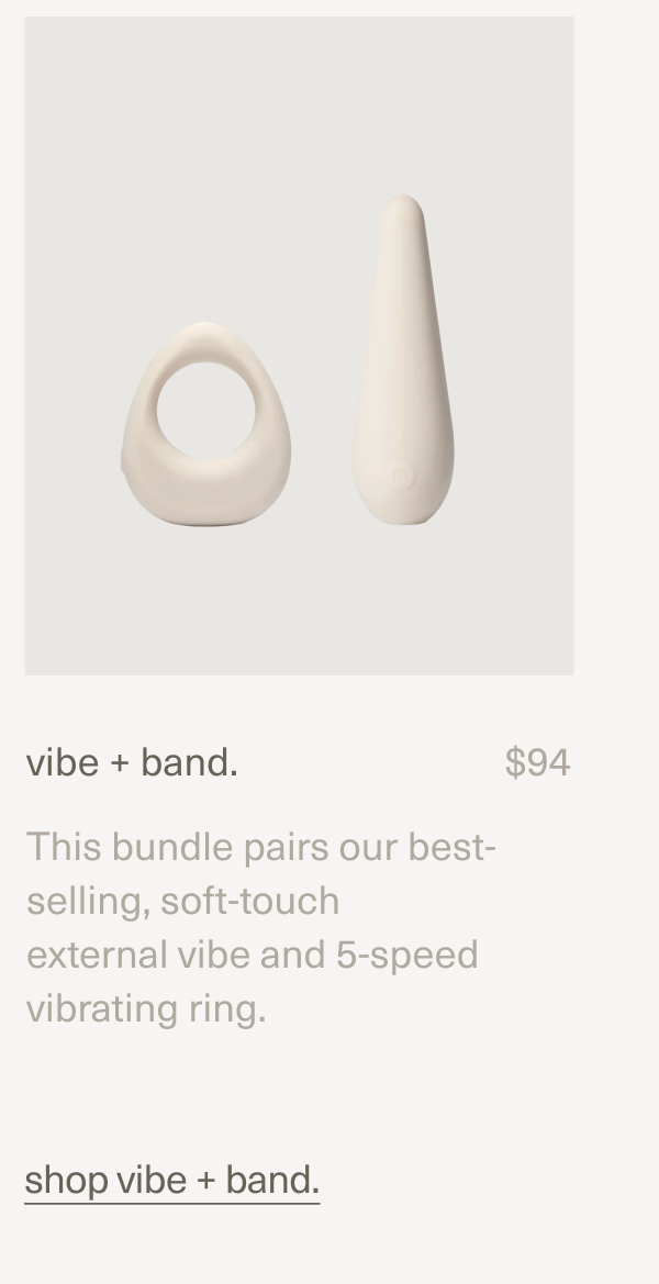 vibe + band. | $94 | This bundle pairs our best-selling, soft-touch external vibe and 5-speed vibrating ring. | shop vibe + band. vibe + band. | $94 | This bundle pairs our best-selling, soft-touch external vibe and 5-speed vibrating ring. | shop vibe + band.