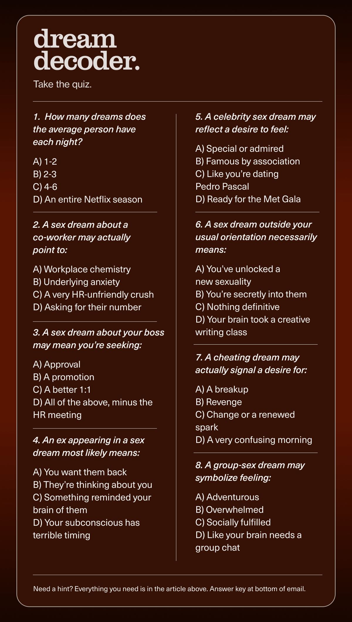 dream decoder. | Take the quiz. | 1.  How many dreams does the average person have each night?  A) 1-2 B) 2-3 C) 4-6 D) An entire Netflix season | 2. A sex dream about a  co-worker may actually  point to:  A) Workplace chemistry B) Underlying anxiety C) A very HR-unfriendly crush D) Asking for their number | 3. A sex dream about your boss may mean you’re seeking:  A) Approval B) A promotion C) A better 1:1 D) All of the above, minus the HR meeting | 4. An ex appearing in a sex  dream most likely means:  A) You want them back B) They’re thinking about you C) Something reminded your brain of them D) Your subconscious has terrible timing | 5. A celebrity sex dream may reflect a desire to feel:  A) Special or admired B) Famous by association C) Like you’re dating  Pedro Pascal D) Ready for the Met Gala | 6. A sex dream outside your usual orientation necessarily means:  A) You’ve unlocked a  new sexuality B) You’re secretly into them C) Nothing definitive D) Your brain took a creative writing class | 7. A cheating dream may actually signal a desire for:  A) A breakup B) Revenge C) Change or a renewed spark D) A very confusing morning | 8. A group-sex dream may symbolize feeling:  A) Adventurous B) Overwhelmed C) Socially fulfilled D) Like your brain needs a group chat | Need a hint? Everything you need is in the article above. Answer key at bottom of email.
