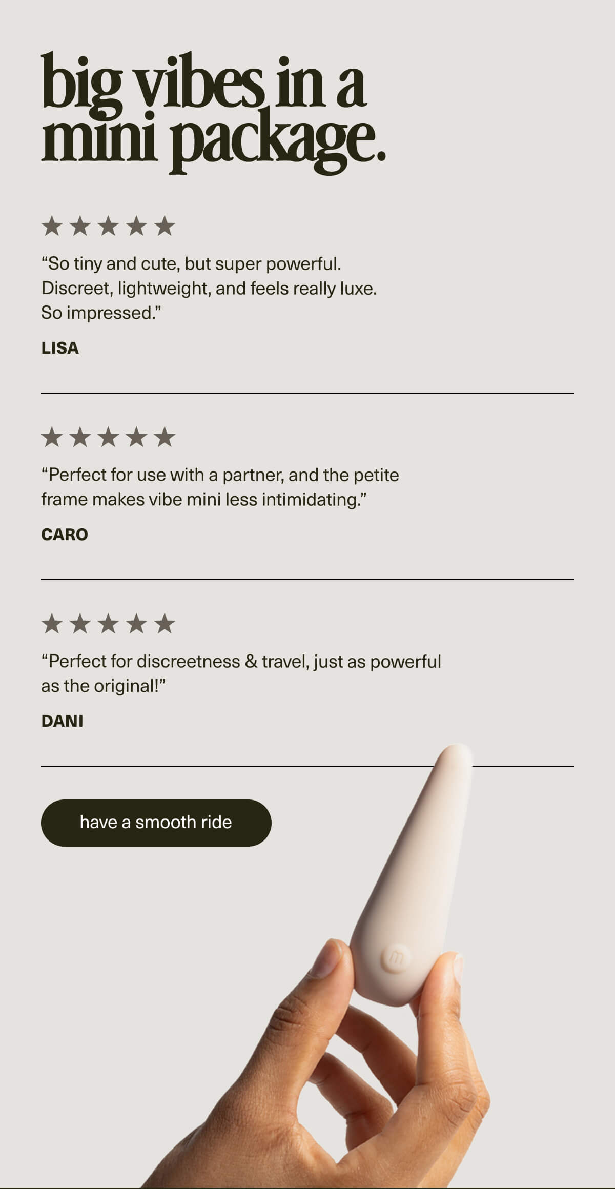 big vibes in a mini package. | “So tiny and cute, but super powerful. Discreet, lightweight, and feels really luxe. So impressed.” - Lisa | “Perfect for use with a partner, and the petite frame makes vibe mini less intimidating.” - Caro | “Perfect for discreetness & travel, just as powerful as the original!” - Dani | [ have a smooth ride ]