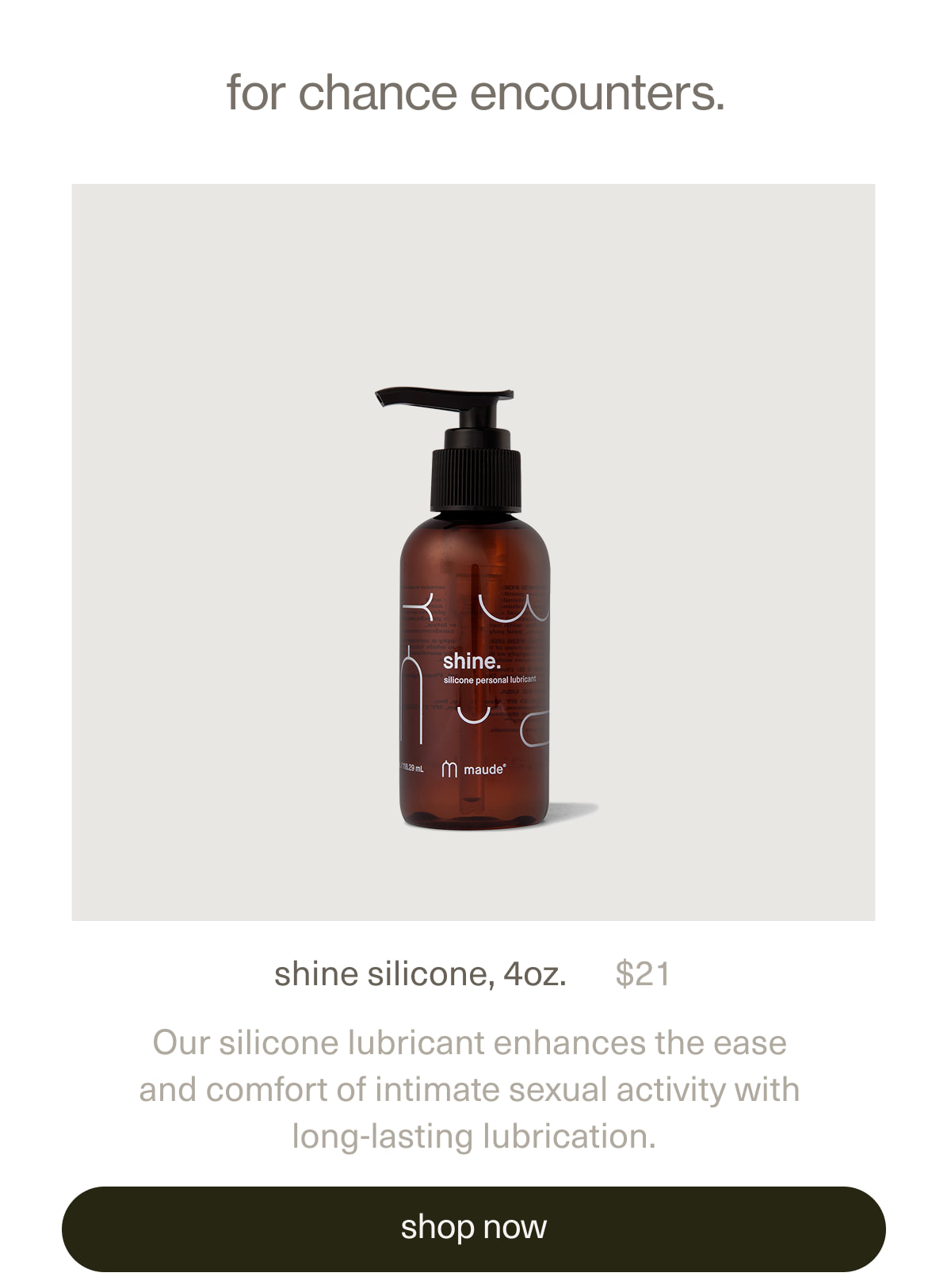 for chance encounters. | shine silicone, 4oz. | $21 | Our silicone lubricant enhances the ease and comfort of intimate sexual activity with long-lasting lubrication. | [ shop now ]