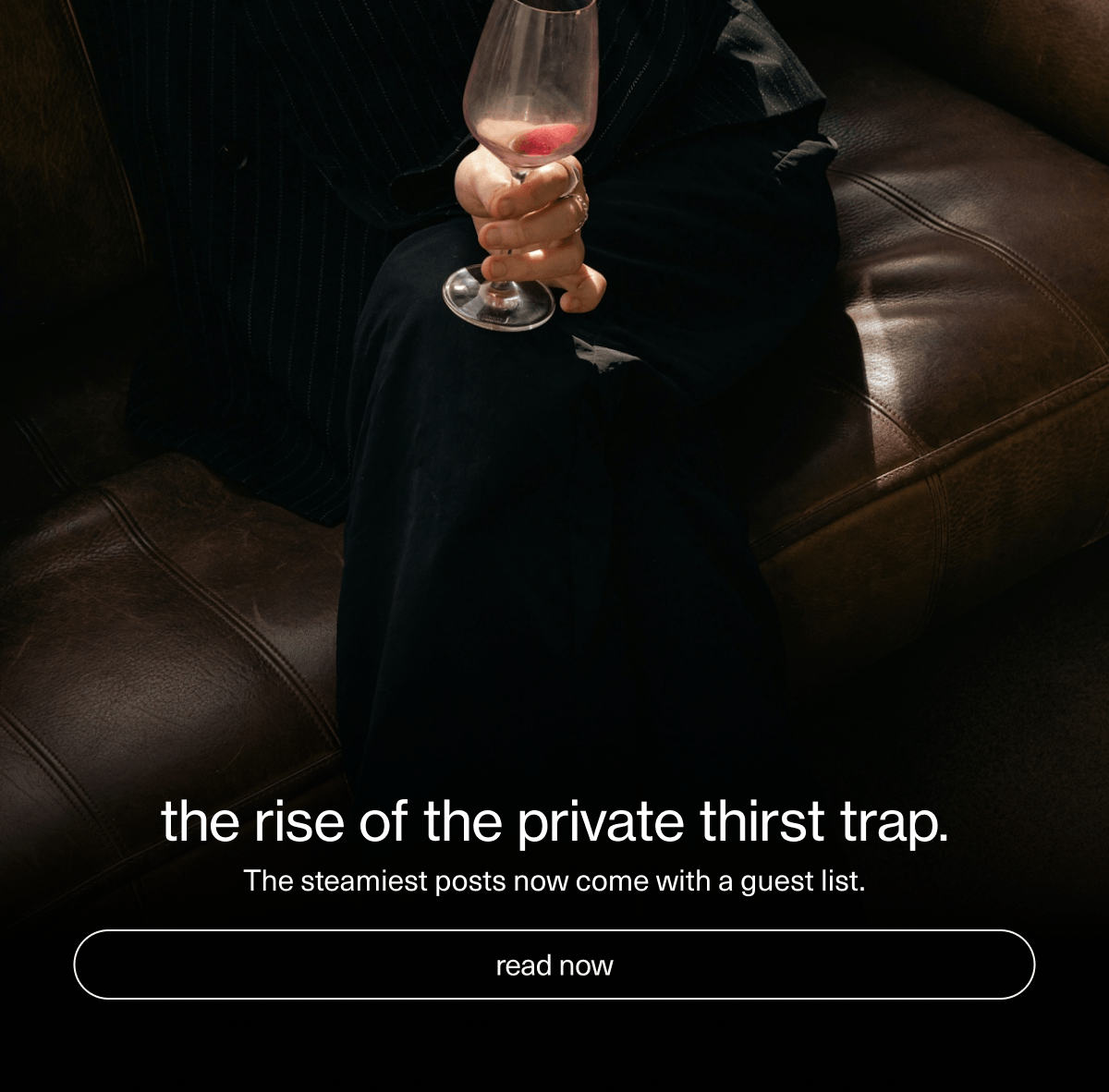 the rise of the private thirst trap. | The steamiest posts now come with a guest list. | [ read now ]