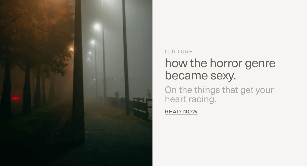 CULTURE | how the horror genre became sexy. | On the things that get your heart racing. | Read Now CULTURE | how the horror genre became sexy. | On the things that get your heart racing. | Read Now