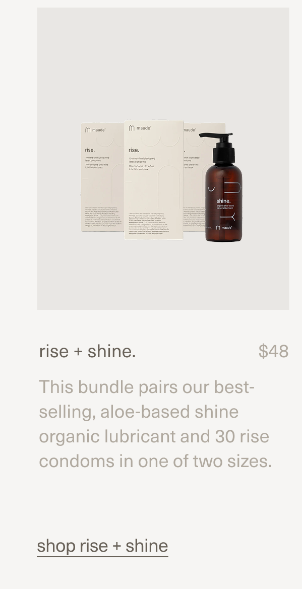 rise + shine. | $48 | This bundle pairs our best-selling, aloe-based shine organic lubricant and 30 rise condoms in one of two sizes. | shop rise + shine
