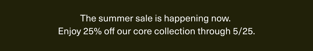 The summer sale is happening now. | Enjoy 25% off our core collection through 5/25.