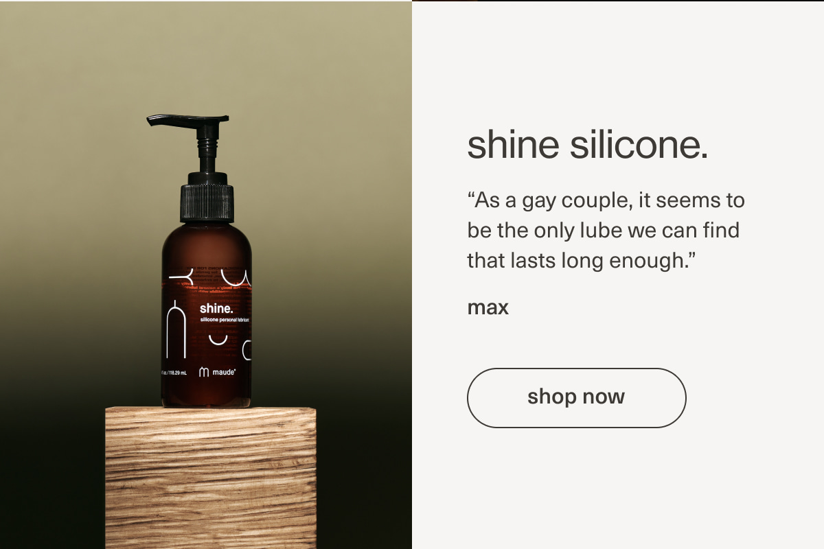 shine silicone. | “As a&nbsp;gay&nbsp;couple, it seems to be the only lube we can find that lasts long enough.” - max | [ shop now ]