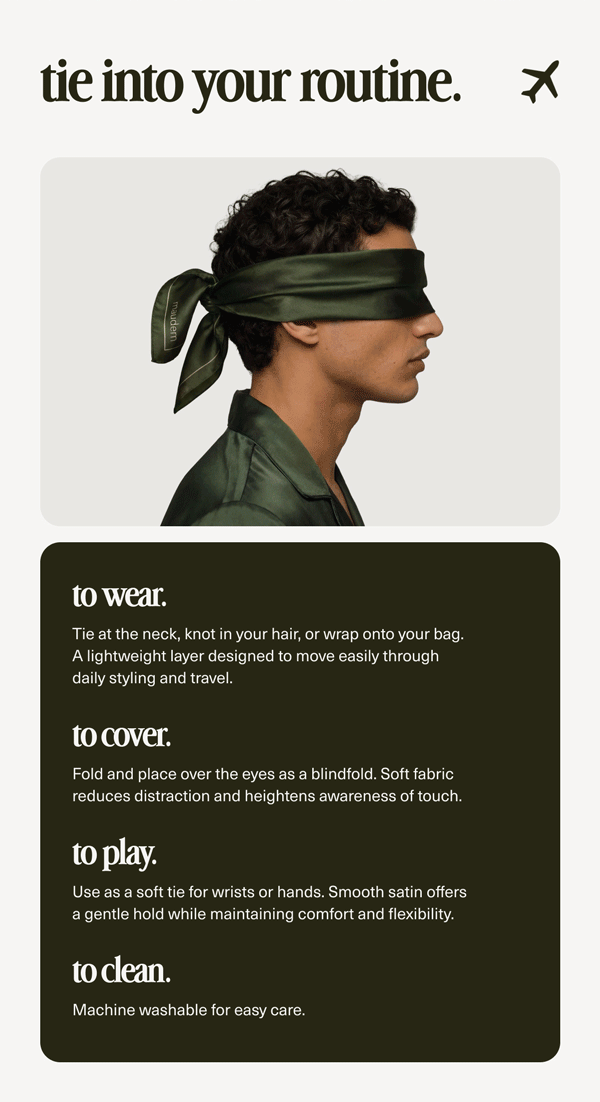 tie into your routine. | to wear. | Tie at the neck, knot in your hair, or wrap onto your bag. A lightweight layer designed to move easily through daily styling and travel. | to cover. | Fold and place over the eyes as a blindfold. Soft fabric reduces distraction and heightens awareness of touch. | to play. | Use as a soft tie for wrists or hands. Smooth satin offers a gentle hold while maintaining comfort and flexibility. | to clean. | Machine washable for easy care.