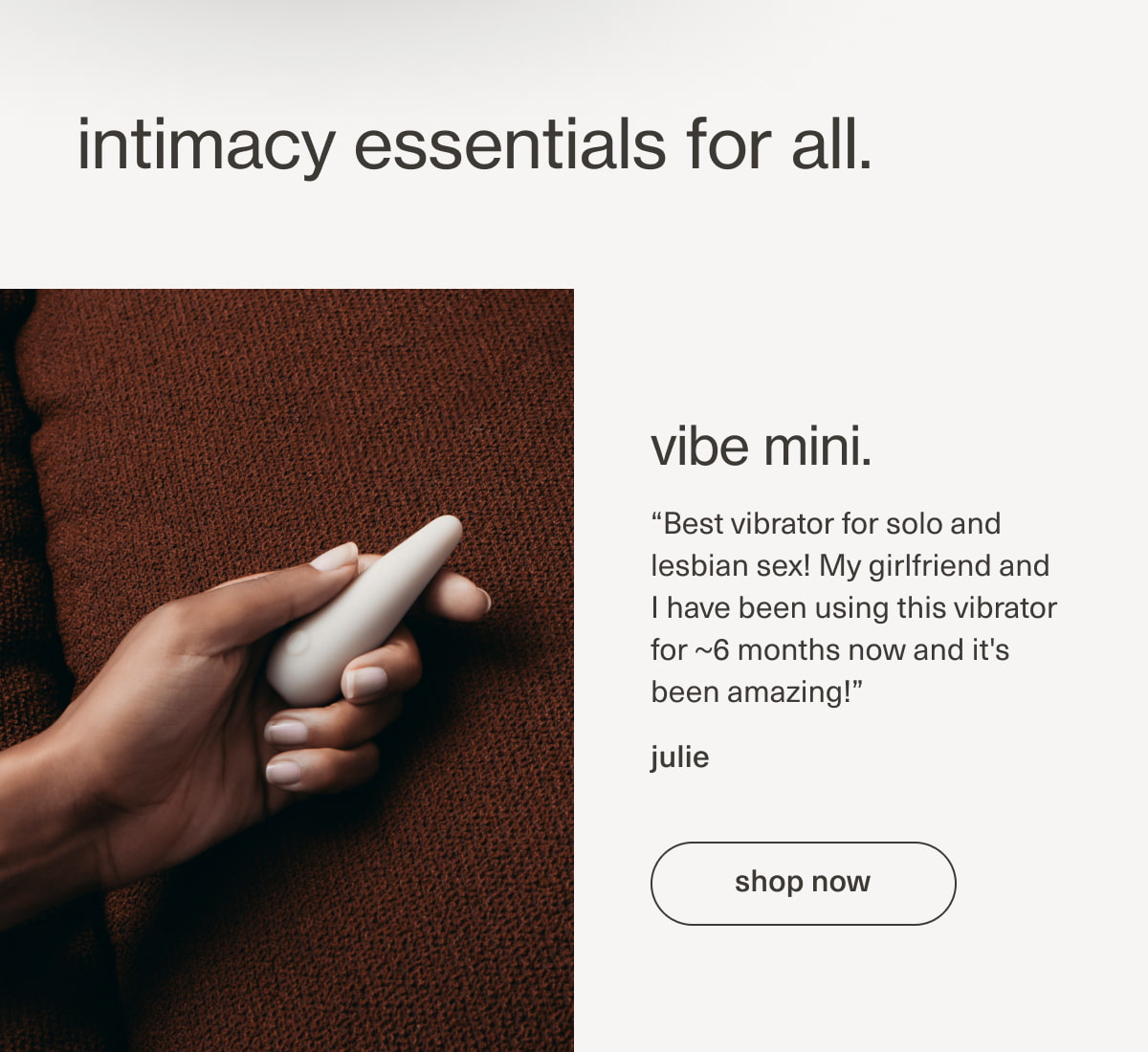 intimacy essentials for all. | vibe mini. | “Best vibrator for solo and lesbian sex! My girlfriend and I have been using this vibrator for ~6 months now and it's been amazing!” - julie | [ shop now ]