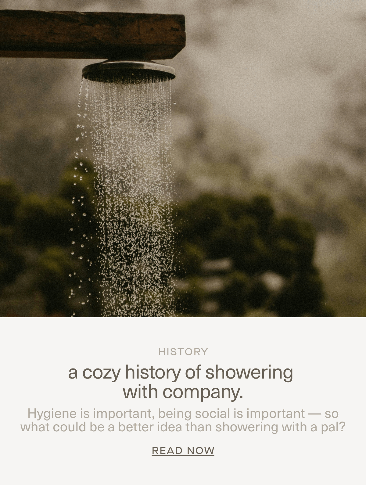 HISTORY | a cozy history of showering with company. | Hygiene is important, being social is important — so what could be a better idea than showering with a pal? | Read Now HISTORY | a cozy history of showering with company. | Hygiene is important, being social is important — so what could be a better idea than showering with a pal? | Read Now