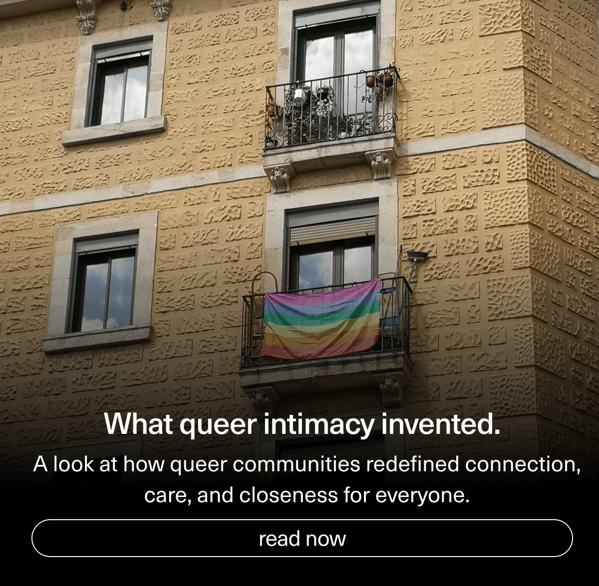 What queer intimacy invented. | A look at how queer communities redefined connection, care, and closeness for everyone. | [ read now ]