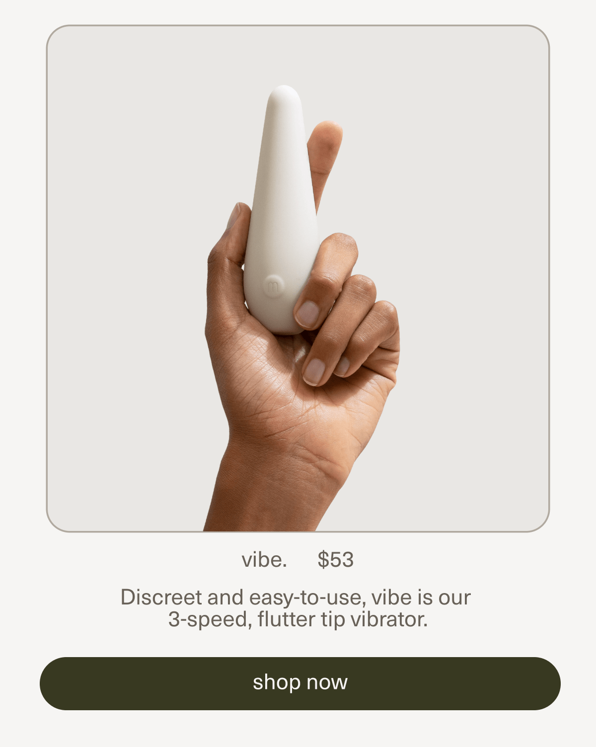 vibe. | $53 | Discreet and easy-to-use, vibe is our  3-speed, flutter tip vibrator. | [ shop now ]
