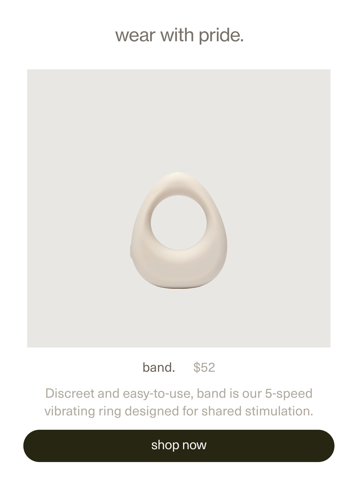 wear with pride. | band. | $52 | Discreet and easy-to-use, band is our patented 5-speed vibrating ring designed for shared stimulation. | [ shop now ]