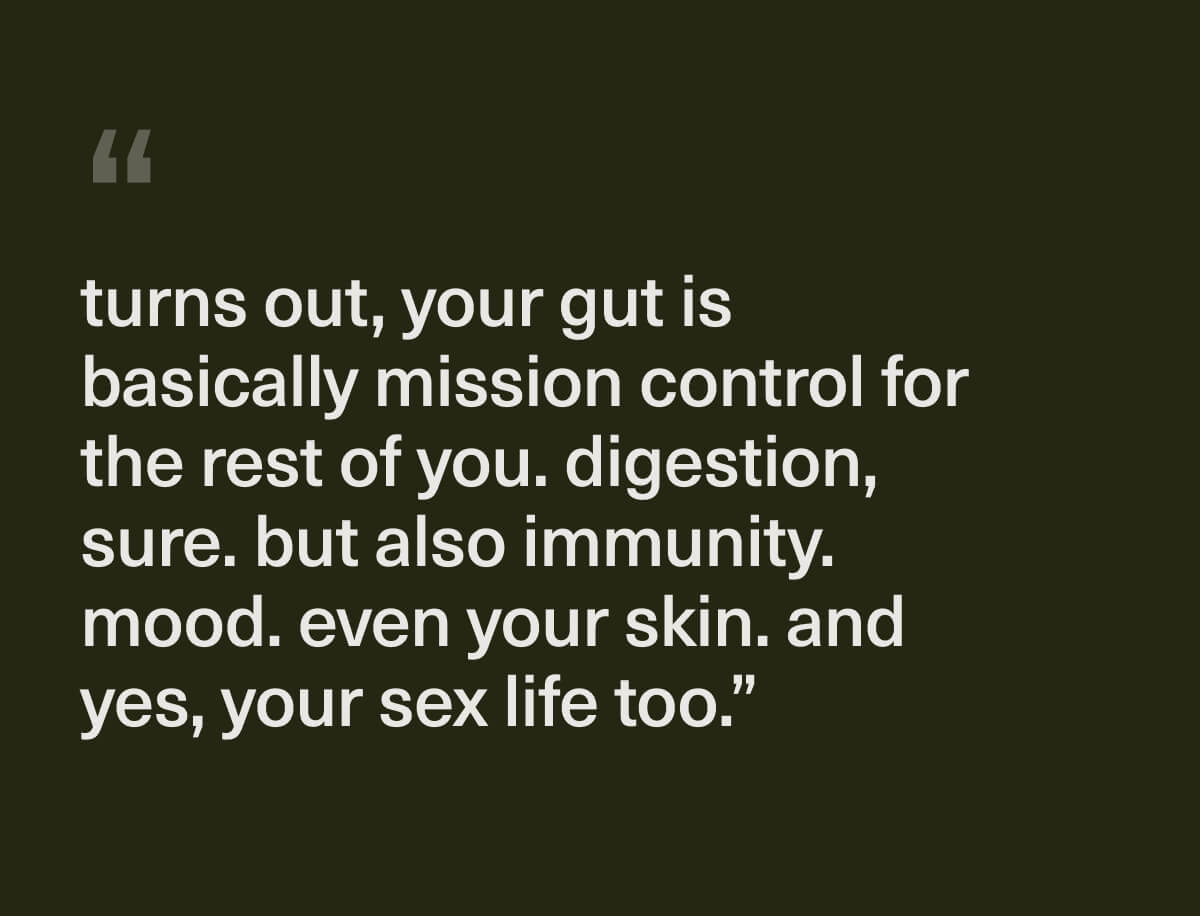 "turns out, your gut is basically mission control for the rest of you. digestion, sure. but also immunity. mood. even your skin. and yes, your sex life too." "turns out, your gut is basically mission control for the rest of you. digestion, sure. but also immunity. mood. even your skin. and yes, your sex life too."