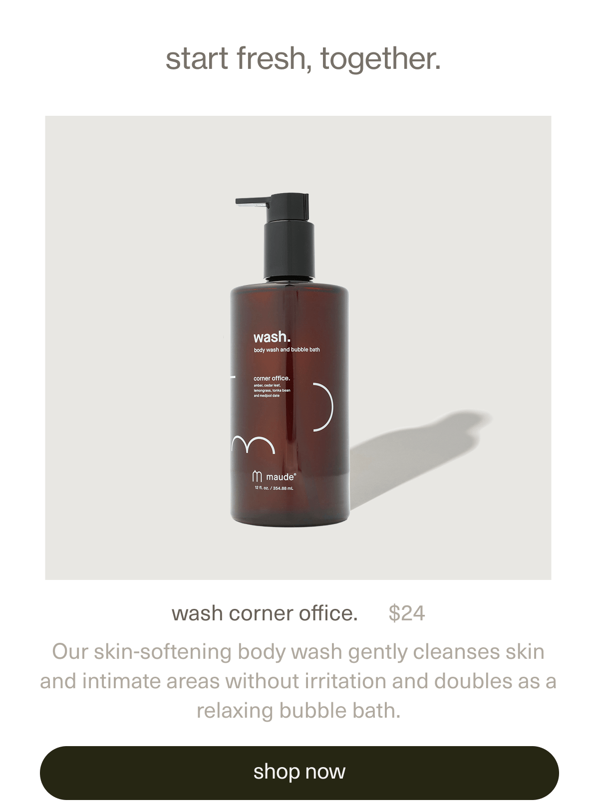  start fresh, together. | wash corner office. | $24 | Our skin-softening body wash gently cleanses skin and intimate areas without irritation and doubles as a relaxing bubble bath. | [ shop now ]