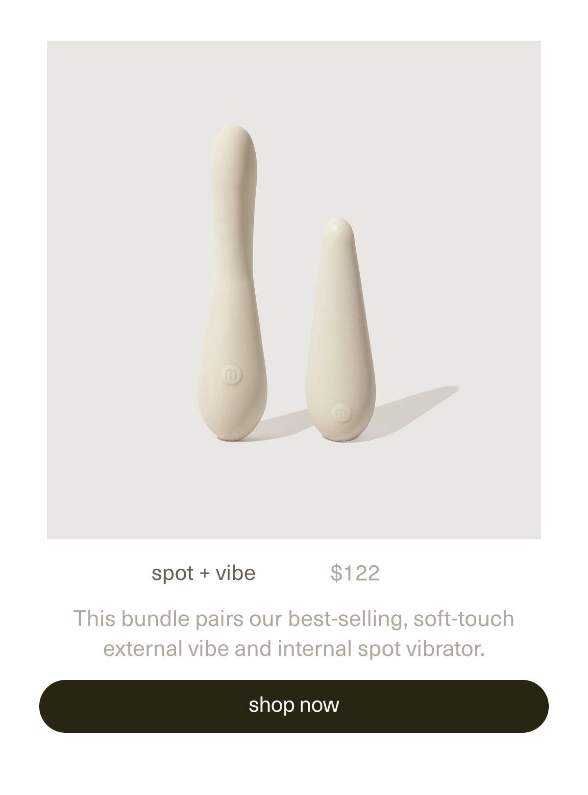 spot + vibe. | $122 | This bundle pairs our best-selling, soft-touch external vibe and internal spot vibrator. | [ shop now ]