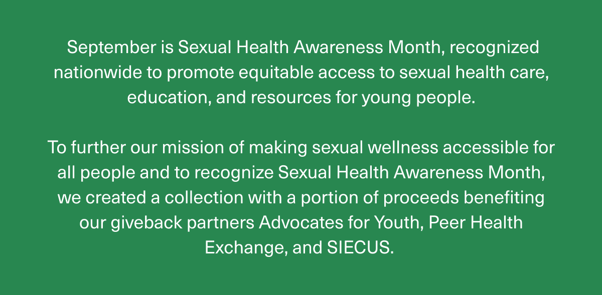 September is Sexual Health Awareness Month, recognized nationwide to promote equitable access to sexual health care, education, and resources for young people. | To further our mission of making sexual wellness accessible for all people and to recognize Sexual Health Awareness Month, we created a collection with a portion of proceeds benefiting our giveback partners Advocates for Youth, Peer Health Exchange, and SIECUS.  September is Sexual Health Awareness Month, recognized nationwide to promote equitable access to sexual health care, education, and resources for young people. | To further our mission of making sexual wellness accessible for all people and to recognize Sexual Health Awareness Month, we created a collection with a portion of proceeds benefiting our giveback partners Advocates for Youth, Peer Health Exchange, and SIECUS.