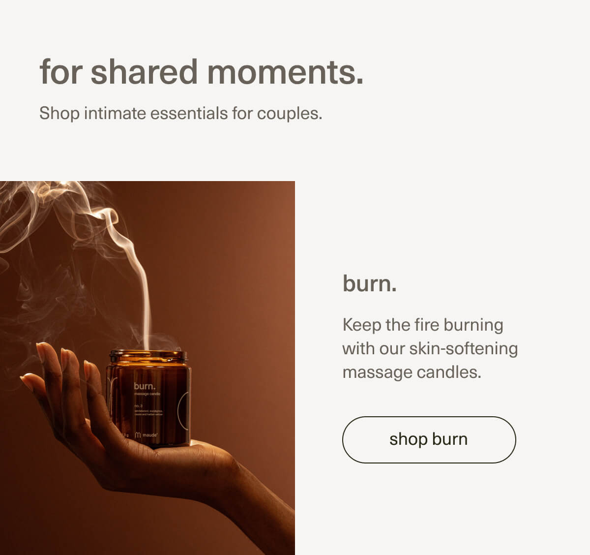 for shared moments. | Shop intimate essentials for couples. | burn. | Keep the fire burning with our skin-softening massage candles. | [ shop burn ]