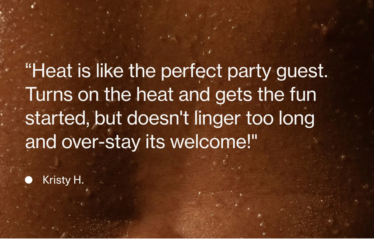 “Heat is like the perfect party guest.  Turns on the heat and gets the fun started, but doesn't linger too long and over-stay its welcome!" - Kristy H.