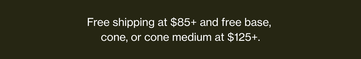 Free shipping at $85+ and free base, cone, or cone medium at $125+.