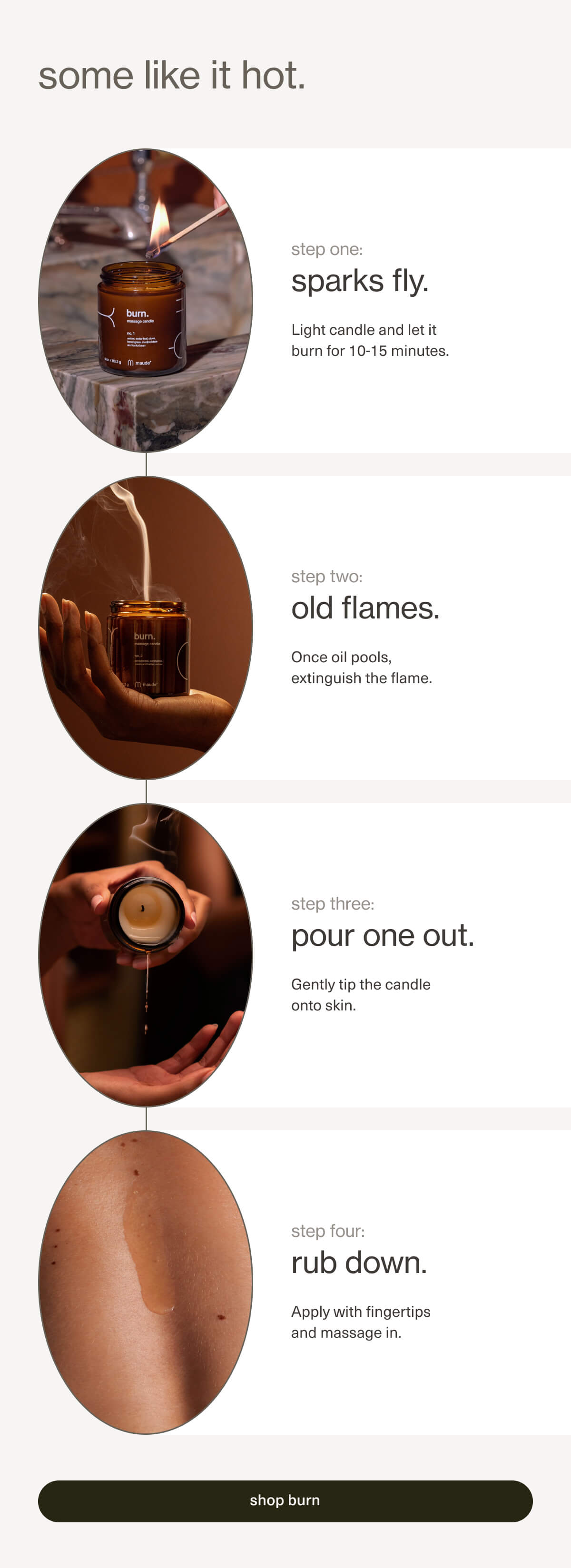 some like it hot. | step one: sparks fly. | Light candle and let it burn for 10-15 minutes. | step two: old flames. | Once oil pools, extinguish the flame. | step three: pour one out. | Gently tip the candle onto skin. | step four: rub down. | Apply with fingertips and massage in. | [ shop burn ]